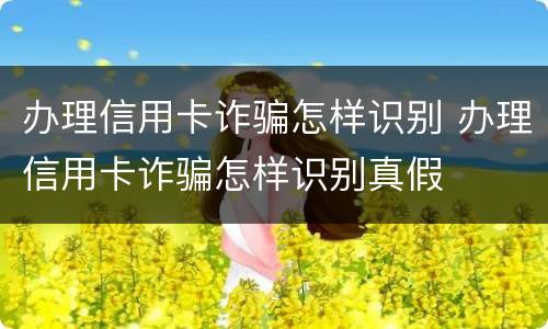办理信用卡诈骗怎样识别 办理信用卡诈骗怎样识别真假