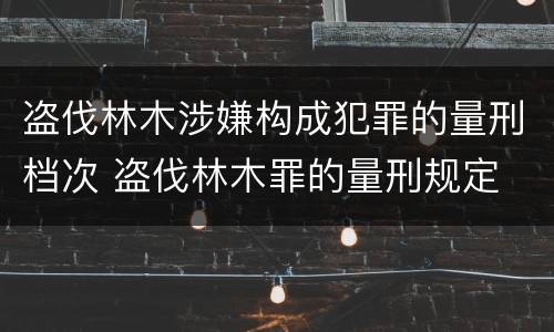 盗伐林木涉嫌构成犯罪的量刑档次 盗伐林木罪的量刑规定