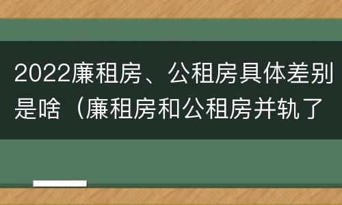 2022廉租房、公租房具体差别是啥（廉租房和公租房并轨了吗）