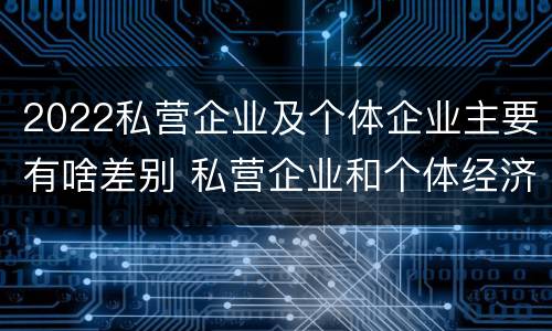 2022私营企业及个体企业主要有啥差别 私营企业和个体经济的区别