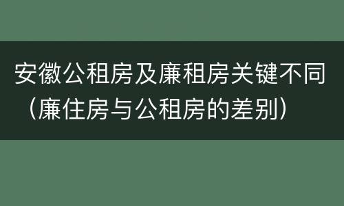 安徽公租房及廉租房关键不同（廉住房与公租房的差别）