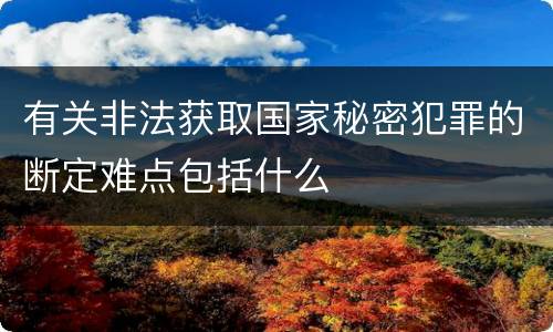 有关非法获取国家秘密犯罪的断定难点包括什么