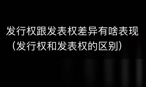 发行权跟发表权差异有啥表现（发行权和发表权的区别）