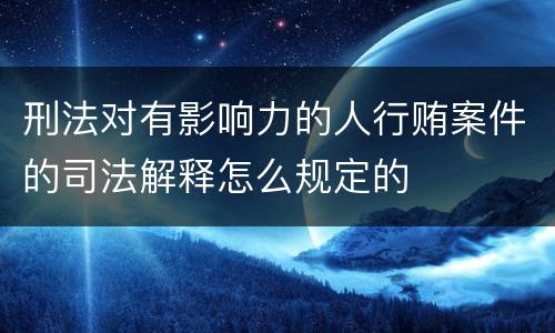 刑法对有影响力的人行贿案件的司法解释怎么规定的
