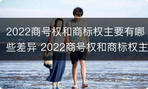 2022商号权和商标权主要有哪些差异 2022商号权和商标权主要有哪些差异和不同