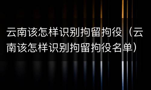 云南该怎样识别拘留拘役（云南该怎样识别拘留拘役名单）