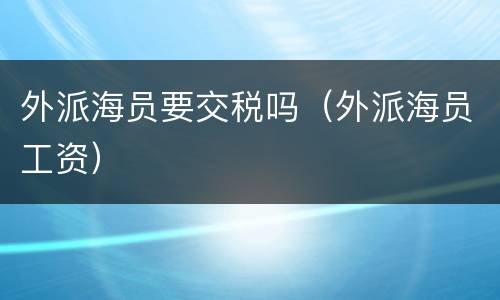 外派海员要交税吗（外派海员工资）