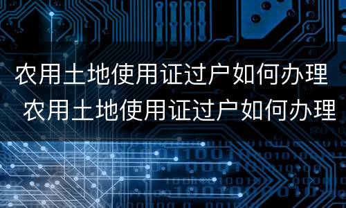 农用土地使用证过户如何办理 农用土地使用证过户如何办理流程