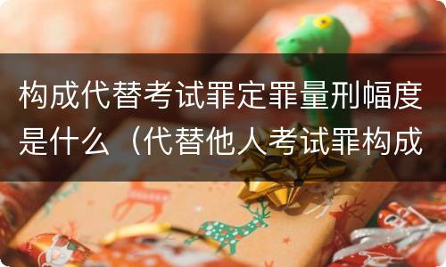 构成代替考试罪定罪量刑幅度是什么（代替他人考试罪构成要件）