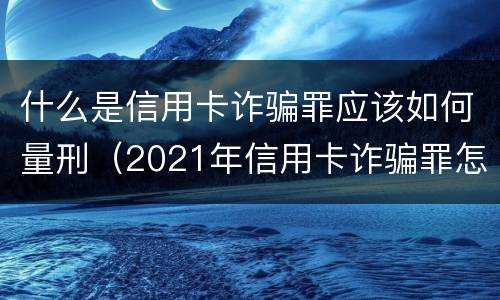 什么是信用卡诈骗罪应该如何量刑（2021年信用卡诈骗罪怎么认定）