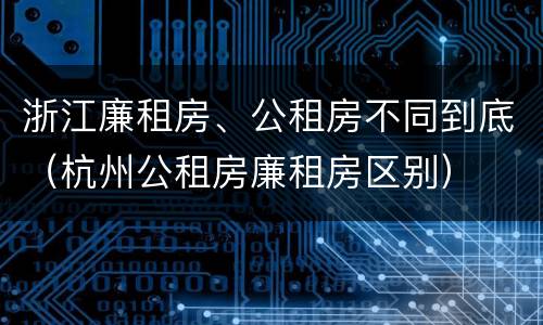 浙江廉租房、公租房不同到底（杭州公租房廉租房区别）