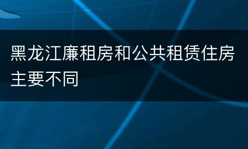 黑龙江廉租房和公共租赁住房主要不同