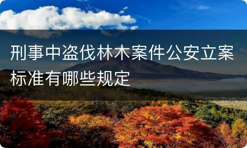 刑事中盗伐林木案件公安立案标准有哪些规定