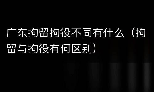 广东拘留拘役不同有什么（拘留与拘役有何区别）