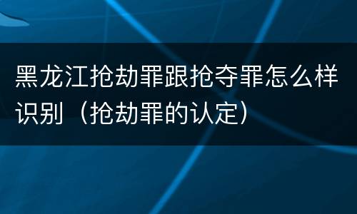 黑龙江抢劫罪跟抢夺罪怎么样识别（抢劫罪的认定）
