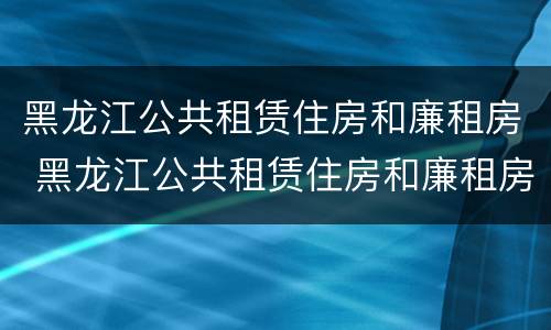 黑龙江公共租赁住房和廉租房 黑龙江公共租赁住房和廉租房区别
