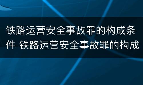 铁路运营安全事故罪的构成条件 铁路运营安全事故罪的构成条件是什么
