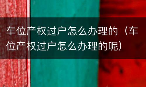 车位产权过户怎么办理的（车位产权过户怎么办理的呢）