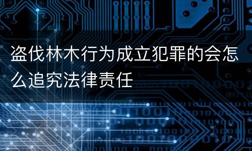 盗伐林木行为成立犯罪的会怎么追究法律责任