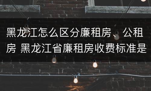 黑龙江怎么区分廉租房、公租房 黑龙江省廉租房收费标准是多少
