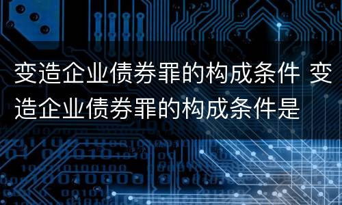 变造企业债券罪的构成条件 变造企业债券罪的构成条件是
