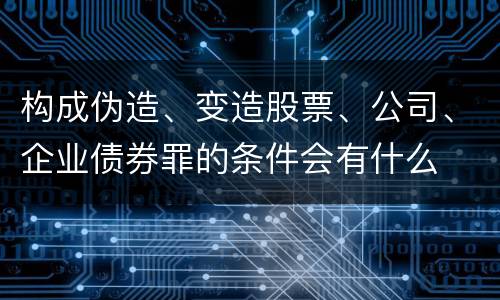 构成伪造、变造股票、公司、企业债券罪的条件会有什么