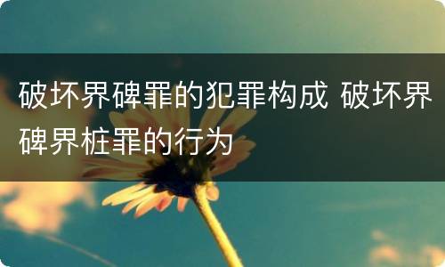 破坏界碑罪的犯罪构成 破坏界碑界桩罪的行为