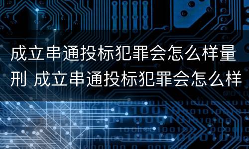 成立串通投标犯罪会怎么样量刑 成立串通投标犯罪会怎么样量刑案例