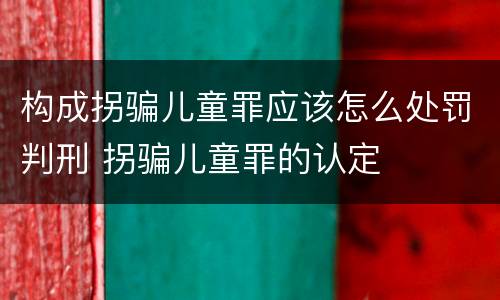 构成拐骗儿童罪应该怎么处罚判刑 拐骗儿童罪的认定