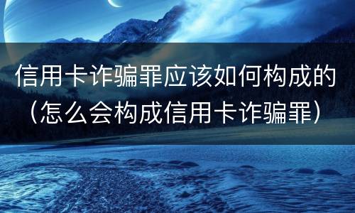 信用卡诈骗罪应该如何构成的（怎么会构成信用卡诈骗罪）