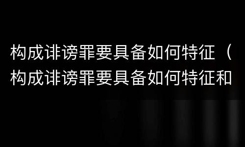 构成诽谤罪要具备如何特征（构成诽谤罪要具备如何特征和条件）