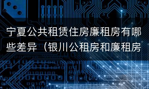 宁夏公共租赁住房廉租房有哪些差异（银川公租房和廉租房的区别）