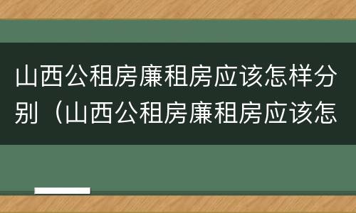 山西公租房廉租房应该怎样分别（山西公租房廉租房应该怎样分别购买）