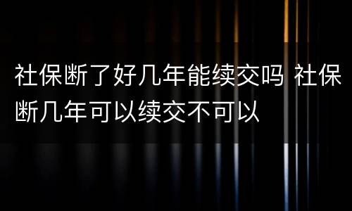 社保断了好几年能续交吗 社保断几年可以续交不可以