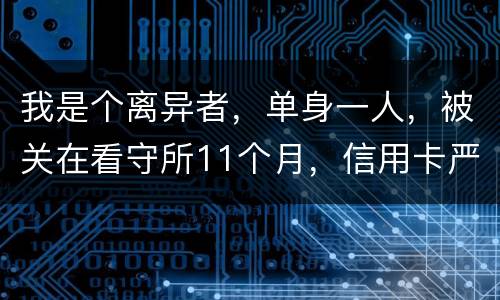 我是个离异者，单身一人，被关在看守所11个月，信用卡严重逾期，要怎么处理