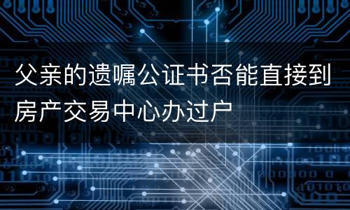 父亲的遗嘱公证书否能直接到房产交易中心办过户
