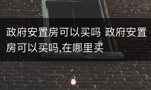 政府安置房可以买吗 政府安置房可以买吗,在哪里买