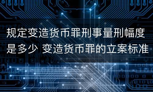 规定变造货币罪刑事量刑幅度是多少 变造货币罪的立案标准