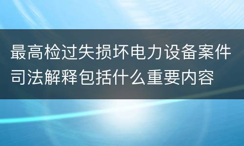最高检过失损坏电力设备案件司法解释包括什么重要内容