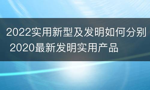 2022实用新型及发明如何分别 2020最新发明实用产品