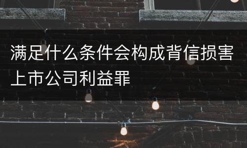 满足什么条件会构成背信损害上市公司利益罪