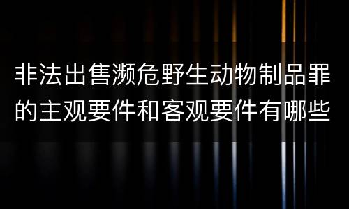 非法出售濒危野生动物制品罪的主观要件和客观要件有哪些