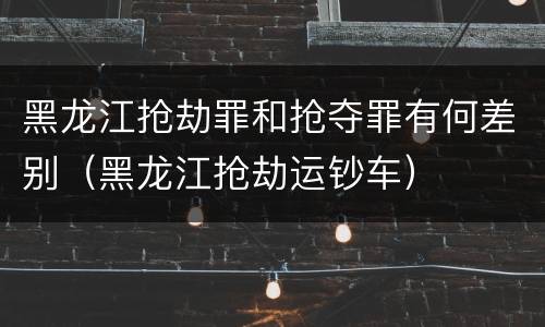 黑龙江抢劫罪和抢夺罪有何差别（黑龙江抢劫运钞车）