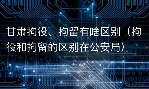 甘肃拘役、拘留有啥区别（拘役和拘留的区别在公安局）