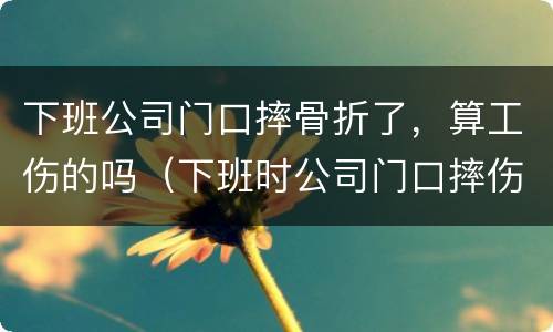 下班公司门口摔骨折了，算工伤的吗（下班时公司门口摔伤算工伤吗）