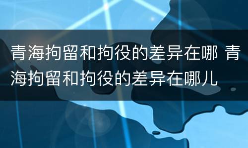 青海拘留和拘役的差异在哪 青海拘留和拘役的差异在哪儿