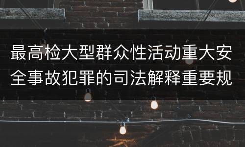 最高检大型群众性活动重大安全事故犯罪的司法解释重要规定包括什么