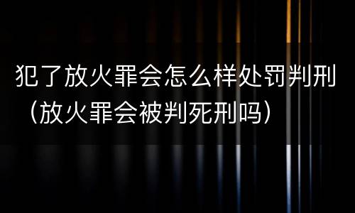 犯了放火罪会怎么样处罚判刑（放火罪会被判死刑吗）