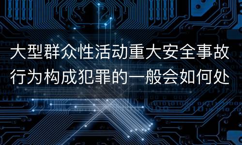 大型群众性活动重大安全事故行为构成犯罪的一般会如何处罚