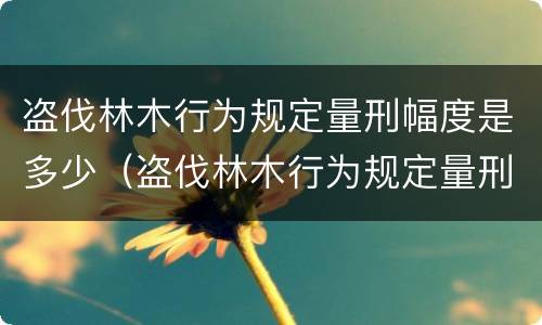盗伐林木行为规定量刑幅度是多少（盗伐林木行为规定量刑幅度是多少年）